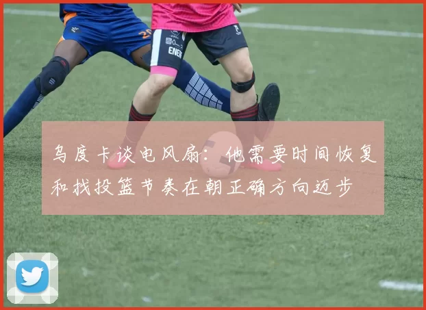 乌度卡谈电风扇：他需要时间恢复和找投篮节奏在朝正确方向迈步