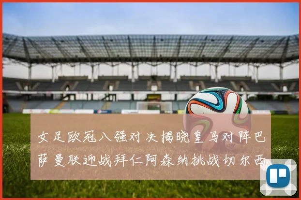 女足欧冠八强对决揭晓皇马对阵巴萨曼联迎战拜仁阿森纳挑战切尔西