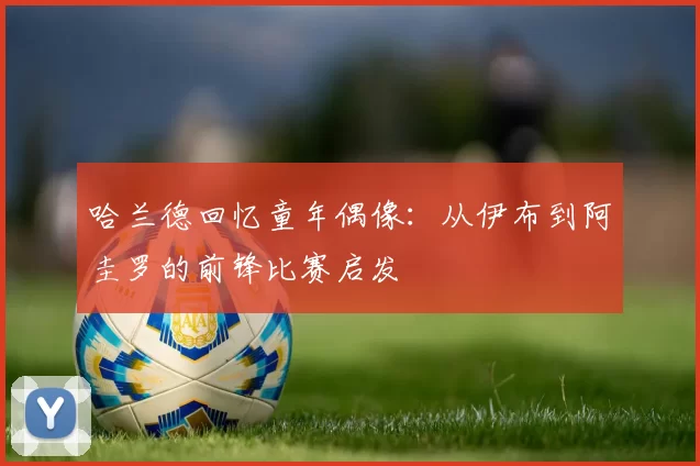 哈兰德回忆童年偶像：从伊布到阿圭罗的前锋比赛启发